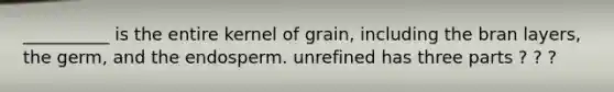 __________ is the entire kernel of grain, including the bran layers, the germ, and the endosperm. unrefined has three parts ? ? ?