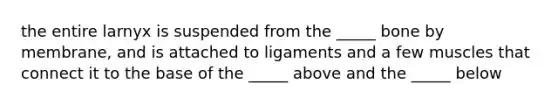 the entire larnyx is suspended from the _____ bone by membrane, and is attached to ligaments and a few muscles that connect it to the base of the _____ above and the _____ below