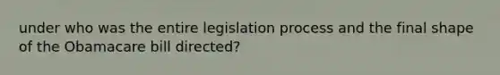 under who was the entire legislation process and the final shape of the Obamacare bill directed?