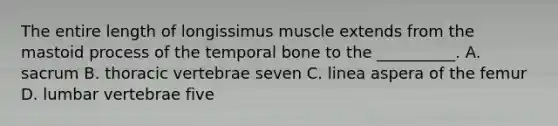 The entire length of longissimus muscle extends from the mastoid process of the temporal bone to the __________. A. sacrum B. thoracic vertebrae seven C. linea aspera of the femur D. lumbar vertebrae five