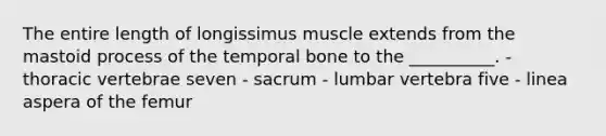 The entire length of longissimus muscle extends from the mastoid process of the temporal bone to the __________. - thoracic vertebrae seven - sacrum - lumbar vertebra five - linea aspera of the femur