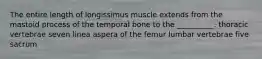 The entire length of longissimus muscle extends from the mastoid process of the temporal bone to the __________. thoracic vertebrae seven linea aspera of the femur lumbar vertebrae five sacrum