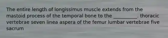 The entire length of longissimus muscle extends from the mastoid process of the temporal bone to the __________. thoracic vertebrae seven linea aspera of the femur lumbar vertebrae five sacrum