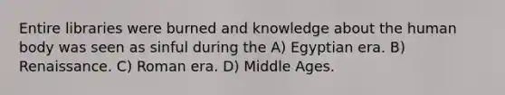 Entire libraries were burned and knowledge about the human body was seen as sinful during the A) Egyptian era. B) Renaissance. C) Roman era. D) Middle Ages.