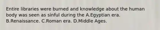 Entire libraries were burned and knowledge about the human body was seen as sinful during the A.Egyptian era. B.Renaissance. C.Roman era. D.Middle Ages.