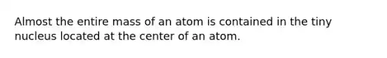 Almost the entire mass of an atom is contained in the tiny nucleus located at the center of an atom.