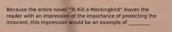 Because the entire novel "To Kill a Mockingbird" leaves the reader with an impression of the importance of protecting the innocent, this impression would be an example of _________