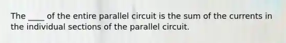 The ____ of the entire parallel circuit is the sum of the currents in the individual sections of the parallel circuit.