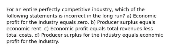 For an entire perfectly competitive industry, which of the following statements is incorrect in the long run? a) Economic profit for the industry equals zero. b) Producer surplus equals economic rent. c) Economic profit equals total revenues less total costs. d) Producer surplus for the industry equals economic profit for the industry.