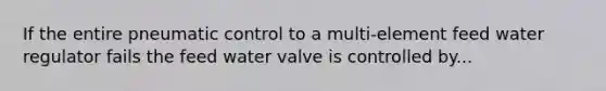 If the entire pneumatic control to a multi-element feed water regulator fails the feed water valve is controlled by...