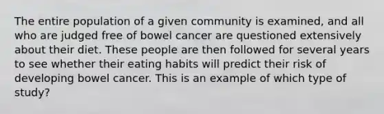 The entire population of a given community is examined, and all who are judged free of bowel cancer are questioned extensively about their diet. These people are then followed for several years to see whether their eating habits will predict their risk of developing bowel cancer. This is an example of which type of study?