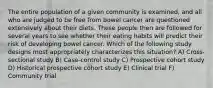 The entire population of a given community is examined, and all who are judged to be free from bowel cancer are questioned extensively about their diets. These people then are followed for several years to see whether their eating habits will predict their risk of developing bowel cancer. Which of the following study designs most appropriately characterizes this situation? A) Cross-sectional study B) Case-control study C) Prospective cohort study D) Historical prospective cohort study E) Clinical trial F) Community trial