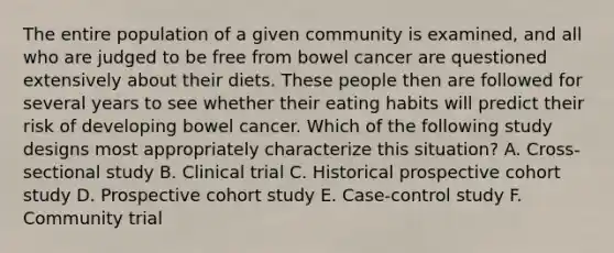 The entire population of a given community is examined, and all who are judged to be free from bowel cancer are questioned extensively about their diets. These people then are followed for several years to see whether their eating habits will predict their risk of developing bowel cancer. Which of the following study designs most appropriately characterize this situation? A. Cross-sectional study B. Clinical trial C. Historical prospective cohort study D. Prospective cohort study E. Case-control study F. Community trial