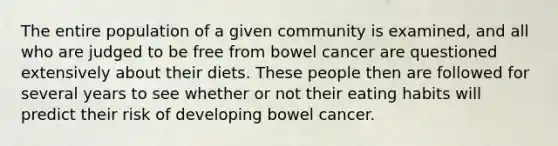 The entire population of a given community is examined, and all who are judged to be free from bowel cancer are questioned extensively about their diets. These people then are followed for several years to see whether or not their eating habits will predict their risk of developing bowel cancer.