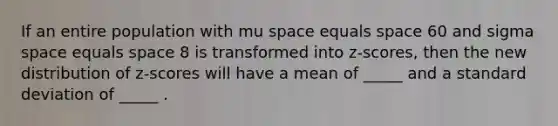 If an entire population with mu space equals space 60 and sigma space equals space 8 is transformed into z-scores, then the new distribution of z-scores will have a mean of _____ and a standard deviation of _____ .