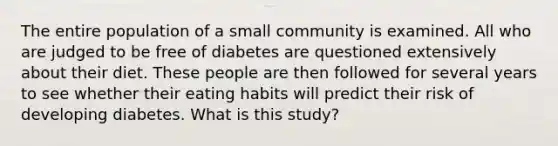 The entire population of a small community is examined. All who are judged to be free of diabetes are questioned extensively about their diet. These people are then followed for several years to see whether their eating habits will predict their risk of developing diabetes. What is this study?