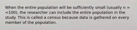 When the entire population will be sufficiently small (usually n = <100), the researcher can include the entire population in the study. This is called a census because data is gathered on every member of the population.