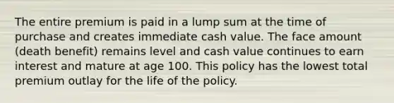 The entire premium is paid in a lump sum at the time of purchase and creates immediate cash value. The face amount (death benefit) remains level and cash value continues to earn interest and mature at age 100. This policy has the lowest total premium outlay for the life of the policy.