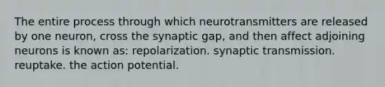 The entire process through which neurotransmitters are released by one neuron, cross the synaptic gap, and then affect adjoining neurons is known as: repolarization. synaptic transmission. reuptake. the action potential.