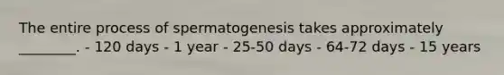 The entire process of spermatogenesis takes approximately ________. - 120 days - 1 year - 25-50 days - 64-72 days - 15 years