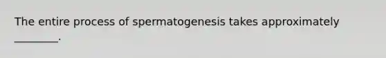 The entire process of spermatogenesis takes approximately ________.