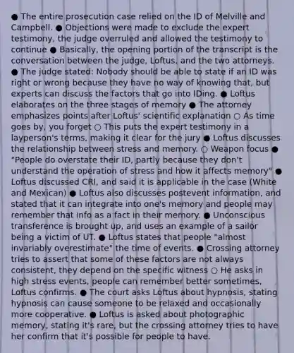 ● The entire prosecution case relied on the ID of Melville and Campbell. ● Objections were made to exclude the expert testimony, the judge overruled and allowed the testimony to continue ● Basically, the opening portion of the transcript is the conversation between the judge, Loftus, and the two attorneys. ● The judge stated: Nobody should be able to state if an ID was right or wrong because they have no way of knowing that, but experts can discuss the factors that go into IDing. ● Loftus elaborates on the three stages of memory ● The attorney emphasizes points after Loftus' scientific explanation ○ As time goes by, you forget ○ This puts the expert testimony in a layperson's terms, making it clear for the jury ● Loftus discusses the relationship between stress and memory. ○ Weapon focus ● "People do overstate their ID, partly because they don't understand the operation of stress and how it affects memory" ● Loftus discussed CRI, and said it is applicable in the case (White and Mexican) ● Loftus also discusses postevent information, and stated that it can integrate into one's memory and people may remember that info as a fact in their memory. ● Unconscious transference is brought up, and uses an example of a sailor being a victim of UT. ● Loftus states that people "almost invariably overestimate" the time of events. ● Crossing attorney tries to assert that some of these factors are not always consistent, they depend on the specific witness ○ He asks in high stress events, people can remember better sometimes, Loftus confirms. ● The court asks Loftus about hypnosis, stating hypnosis can cause someone to be relaxed and occasionally more cooperative. ● Loftus is asked about photographic memory, stating it's rare, but the crossing attorney tries to have her confirm that it's possible for people to have.