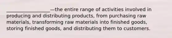 __________________—the entire range of activities involved in producing and distributing products, from purchasing raw materials, transforming raw materials into finished goods, storing finished goods, and distributing them to customers.