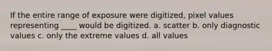 If the entire range of exposure were digitized, pixel values representing ____ would be digitized. a. scatter b. only diagnostic values c. only the extreme values d. all values