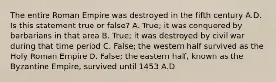 The entire Roman Empire was destroyed in the fifth century A.D. Is this statement true or false? A. True; it was conquered by barbarians in that area B. True; it was destroyed by civil war during that time period C. False; the western half survived as the Holy Roman Empire D. False; the eastern half, known as the Byzantine Empire, survived until 1453 A.D