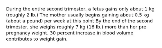 During the entire second trimester, a fetus gains only about 1 kg (roughly 2 lb.) The mother usually begins gaining about 0.5 kg (about a pound) per week at this point By the end of the second trimester, she weighs roughly 7 kg (16 lb.) more than her pre pregnancy weight. 30 percent increase in blood volume contributes to weight gain.