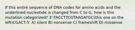 If this entire sequence of DNA codes for amino acids and the underlined nucleotide is changed from C to G, how is this mutation categorized? 3'-TACCTTCGTAAGATGC(this one on the left)CGACT-5' A) silent B) nonsense C) frameshift D) missense