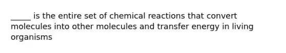 _____ is the entire set of chemical reactions that convert molecules into other molecules and transfer energy in living organisms