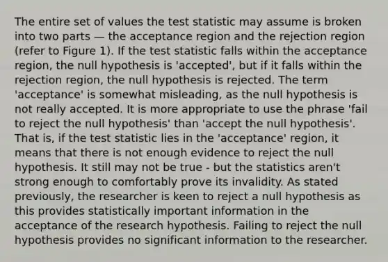 The entire set of values the test statistic may assume is broken into two parts — the acceptance region and the rejection region (refer to Figure 1). If the test statistic falls within the acceptance region, the null hypothesis is 'accepted', but if it falls within the rejection region, the null hypothesis is rejected. The term 'acceptance' is somewhat misleading, as the null hypothesis is not really accepted. It is more appropriate to use the phrase 'fail to reject the null hypothesis' than 'accept the null hypothesis'. That is, if the test statistic lies in the 'acceptance' region, it means that there is not enough evidence to reject the null hypothesis. It still may not be true - but the statistics aren't strong enough to comfortably prove its invalidity. As stated previously, the researcher is keen to reject a null hypothesis as this provides statistically important information in the acceptance of the research hypothesis. Failing to reject the null hypothesis provides no significant information to the researcher.