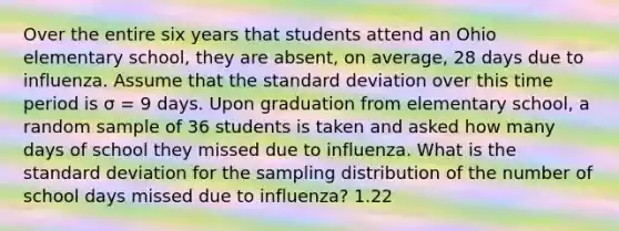 Over the entire six years that students attend an Ohio elementary school, they are absent, on average, 28 days due to influenza. Assume that the standard deviation over this time period is σ = 9 days. Upon graduation from elementary school, a random sample of 36 students is taken and asked how many days of school they missed due to influenza. What is the standard deviation for the sampling distribution of the number of school days missed due to influenza? 1.22