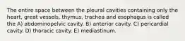 The entire space between the pleural cavities containing only the heart, great vessels, thymus, trachea and esophagus is called the A) abdominopelvic cavity. B) anterior cavity. C) pericardial cavity. D) thoracic cavity. E) mediastinum.