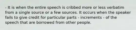 - It is when the entire speech is cribbed more or less verbatim from a single source or a few sources. It occurs when the speaker fails to give credit for particular parts - increments - of the speech that are borrowed from other people.