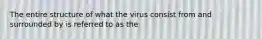 The entire structure of what the virus consist from and surrounded by is referred to as the