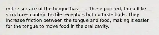 entire surface of the tongue has ___. These pointed, threadlike structures contain tactile receptors but no taste buds. They increase friction between the tongue and food, making it easier for the tongue to move food in the oral cavity.