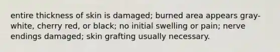 entire thickness of skin is damaged; burned area appears gray-white, cherry red, or black; no initial swelling or pain; nerve endings damaged; skin grafting usually necessary.