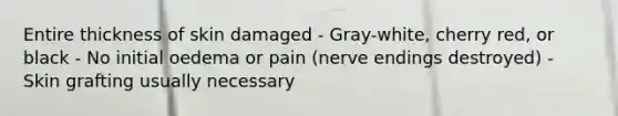 Entire thickness of skin damaged - Gray-white, cherry red, or black - No initial oedema or pain (nerve endings destroyed) - Skin grafting usually necessary