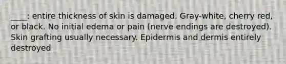 ____: entire thickness of skin is damaged. Gray-white, cherry red, or black. No initial edema or pain (nerve endings are destroyed). Skin grafting usually necessary. Epidermis and dermis entirely destroyed