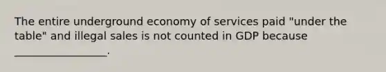 The entire underground economy of services paid "under the table" and illegal sales is not counted in GDP because _________________.