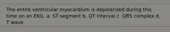 The entire ventricular myocardium is depolarized during this time on an EKG. a. ST segment b. QT interval c. QRS complex d. T wave