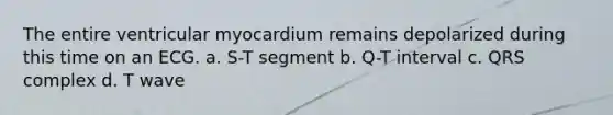 The entire ventricular myocardium remains depolarized during this time on an ECG. a. S-T segment b. Q-T interval c. QRS complex d. T wave