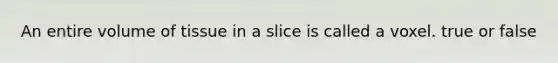 An entire volume of tissue in a slice is called a voxel. true or false