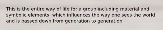 This is the entire way of life for a group including material and symbolic elements, which influences the way one sees the world and is passed down from generation to generation.