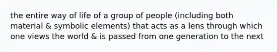 the entire way of life of a group of people (including both material & symbolic elements) that acts as a lens through which one views the world & is passed from one generation to the next