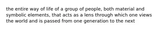 the entire way of life of a group of people, both material and symbolic elements, that acts as a lens through which one views the world and is passed from one generation to the next