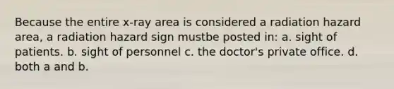 Because the entire x-ray area is considered a radiation hazard area, a radiation hazard sign mustbe posted in: a. sight of patients. b. sight of personnel c. the doctor's private office. d. both a and b.