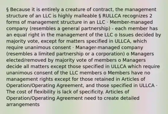 § Because it is entirely a creature of contract, the management structure of an LLC is highly malleable § RULLCA recognizes 2 forms of management structure in an LLC · Member-managed company (resembles a general partnership) - each member has an equal right in the management of the LLC o Issues decided by majority vote, except for matters specified in ULLCA, which require unanimous consent · Manager-managed company (resembles a limited partnership or a corporation) o Managers elected/removed by majority vote of members o Managers decide all matters except those specified in ULLCA which require unanimous consent of the LLC members o Members have no management rights except for those retained in Articles of Operation/Operating Agreement, and those specified in ULLCA · The cost of flexibility is lack of specificity. Articles of Operation/Operating Agreement need to create detailed arrangements